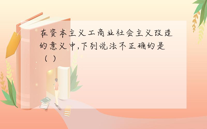 在资本主义工商业社会主义改造的意义中,下列说法不正确的是（ ）