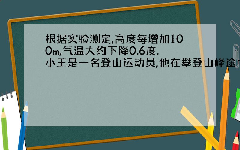 根据实验测定,高度每增加100m,气温大约下降0.6度.小王是一名登山运动员,他在攀登山峰途中发回信息,报告他所在的位置