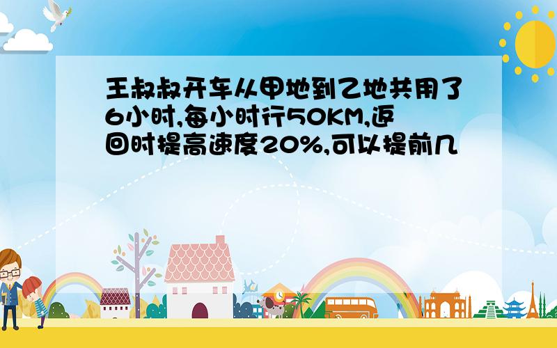 王叔叔开车从甲地到乙地共用了6小时,每小时行50KM,返回时提高速度20%,可以提前几