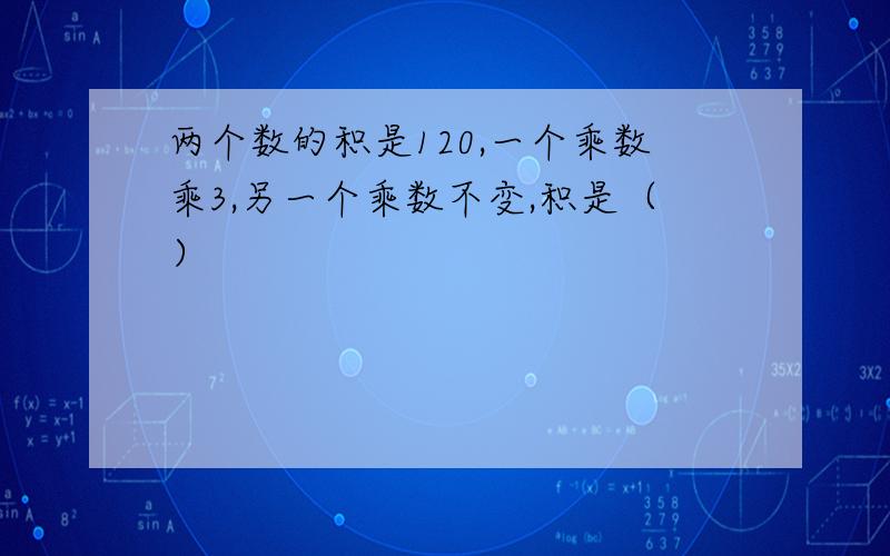 两个数的积是120,一个乘数乘3,另一个乘数不变,积是（）