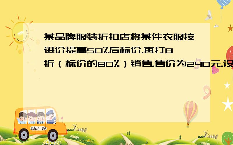 某品牌服装折扣店将某件衣服按进价提高50%后标价，再打8折（标价的80%）销售，售价为240元.设这件衣服的进价为 元，