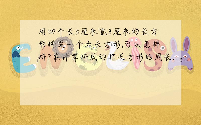 用四个长5厘米宽3厘米的长方形拼成一个大长方形,可以怎样拼?在计算拼成的打长方形的周长.