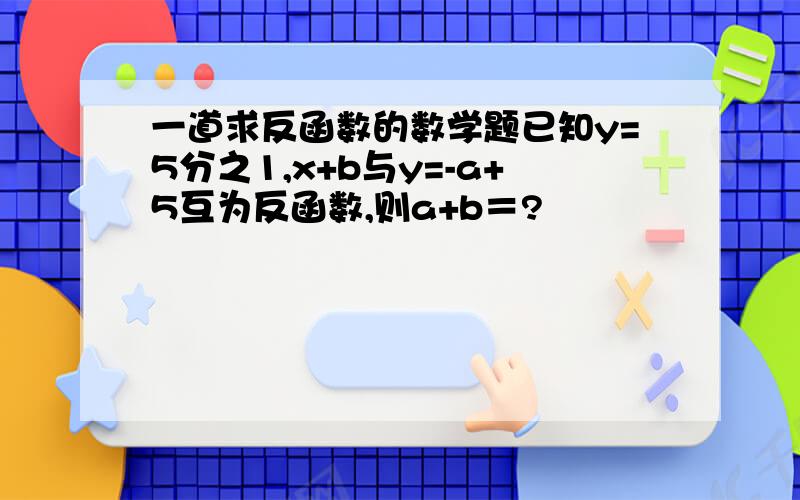 一道求反函数的数学题已知y=5分之1,x+b与y=-a+5互为反函数,则a+b＝?