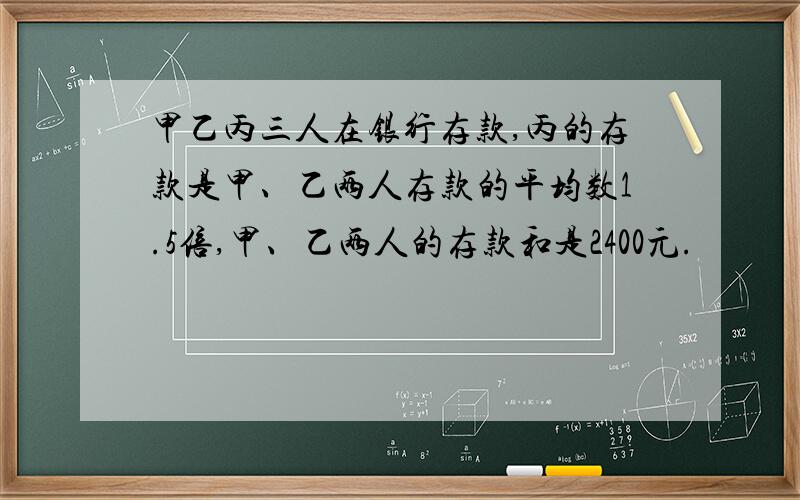 甲乙丙三人在银行存款,丙的存款是甲、乙两人存款的平均数1.5倍,甲、乙两人的存款和是2400元.