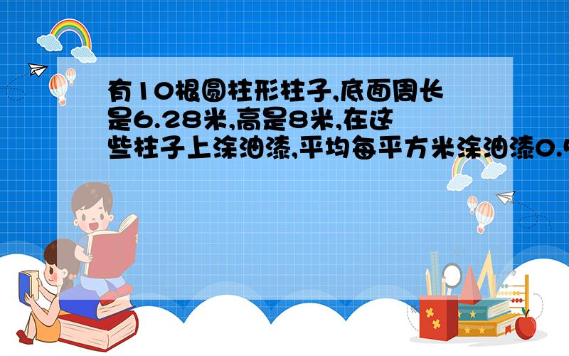 有10根圆柱形柱子,底面周长是6.28米,高是8米,在这些柱子上涂油漆,平均每平方米涂油漆0.5千克