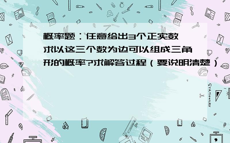 概率题：任意给出3个正实数,求以这三个数为边可以组成三角形的概率?求解答过程（要说明清楚）