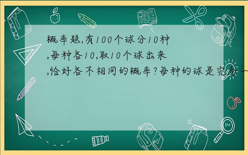 概率题,有100个球分10种,每种各10,取10个球出来,恰好各不相同的概率?每种的球是完全一样的，说看见答案中有10的