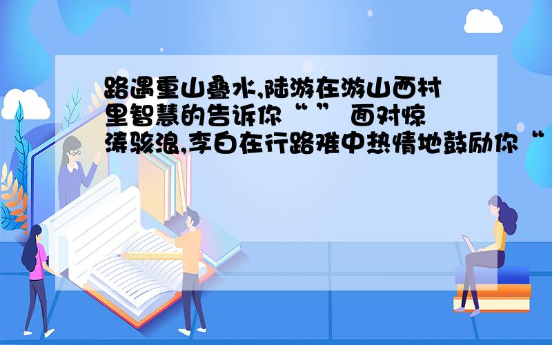 路遇重山叠水,陆游在游山西村里智慧的告诉你“ ” 面对惊涛骇浪,李白在行路难中热情地鼓励你“ ”