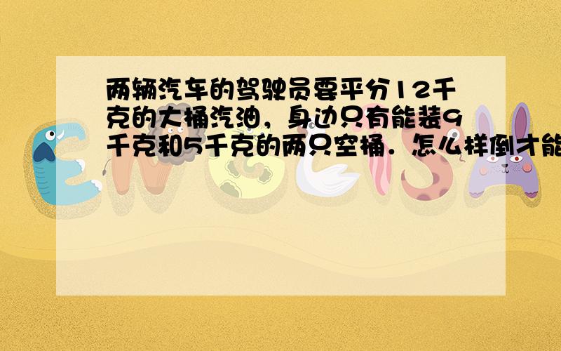 两辆汽车的驾驶员要平分12千克的大桶汽油，身边只有能装9千克和5千克的两只空桶．怎么样倒才能平均分开呢？