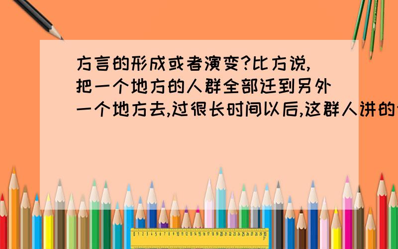 方言的形成或者演变?比方说,把一个地方的人群全部迁到另外一个地方去,过很长时间以后,这群人讲的语言是什么?举例：把广东人