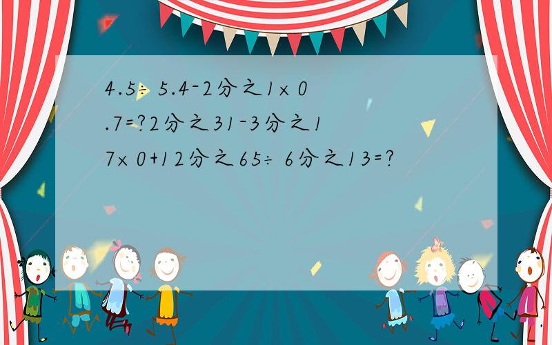 4.5÷5.4-2分之1×0.7=?2分之31-3分之17×0+12分之65÷6分之13=?