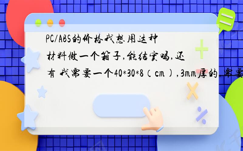 PC/ABS的价格我想用这种材料做一个箱子,能结实吗,还有 我需要一个40*30*8（cm),3mm厚的,需要多少成本啊