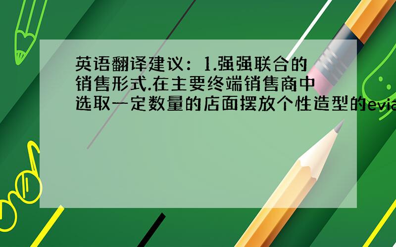 英语翻译建议：1.强强联合的销售形式.在主要终端销售商中选取一定数量的店面摆放个性造型的evian专柜.2.《evian