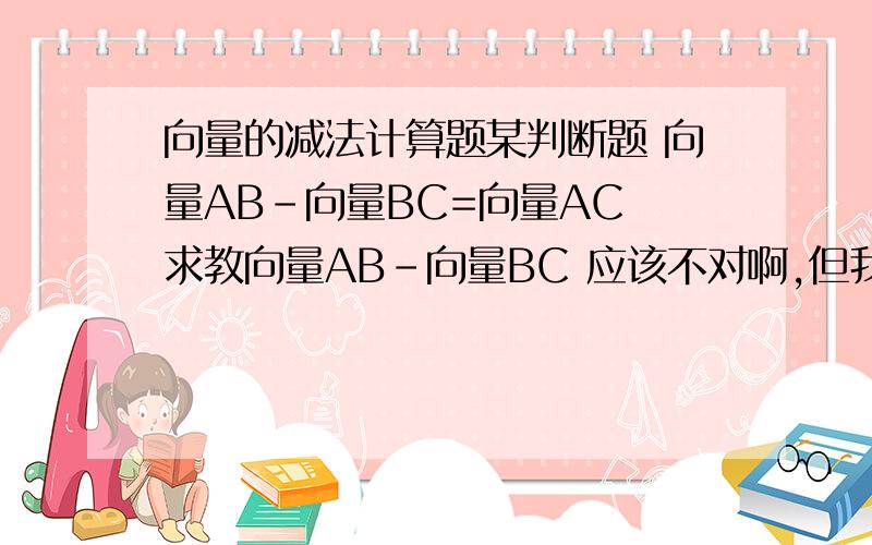 向量的减法计算题某判断题 向量AB-向量BC=向量AC 求教向量AB-向量BC 应该不对啊,但我算不出,郁闷了.