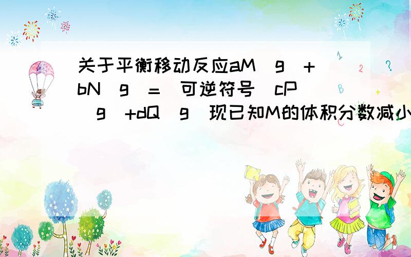 关于平衡移动反应aM(g)+bN(g)=（可逆符号）cP(g)+dQ(g)现已知M的体积分数减小,N的体积分数增大,请问