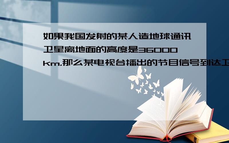 如果我国发射的某人造地球通讯卫星离地面的高度是36000km，那么某电视台播出的节目信号到达卫星后，再从卫星返回到地面上