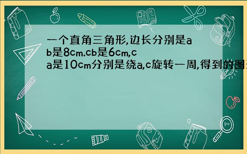 一个直角三角形,边长分别是ab是8cm.cb是6cm,ca是10cm分别是绕a,c旋转一周,得到的图形的面积是多少?