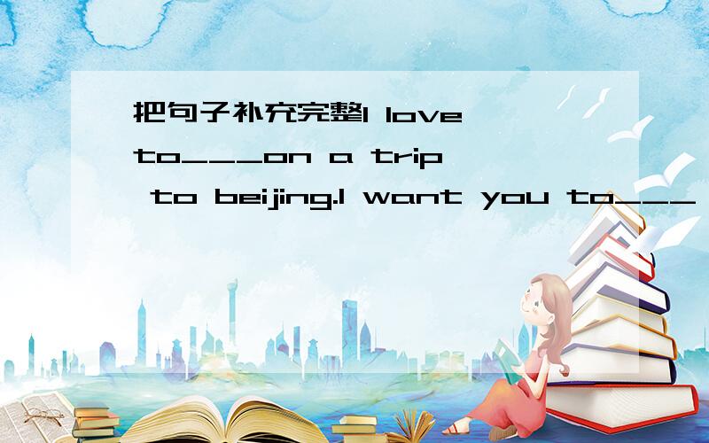 把句子补充完整I love to___on a trip to beijing.I want you to___ ,to