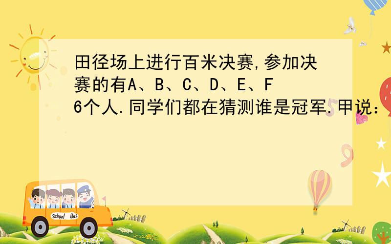 田径场上进行百米决赛,参加决赛的有A、B、C、D、E、F6个人.同学们都在猜测谁是冠军.甲说：“冠军不是A