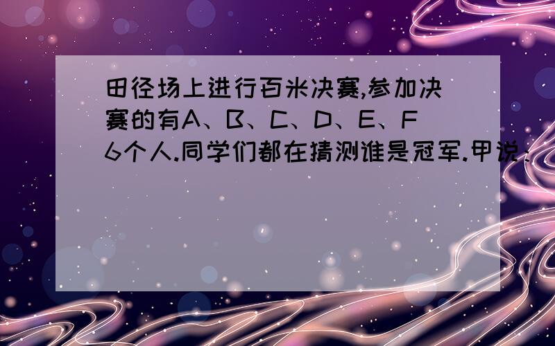 田径场上进行百米决赛,参加决赛的有A、B、C、D、E、F6个人.同学们都在猜测谁是冠军.甲说：“冠军不是A就是B.”乙说