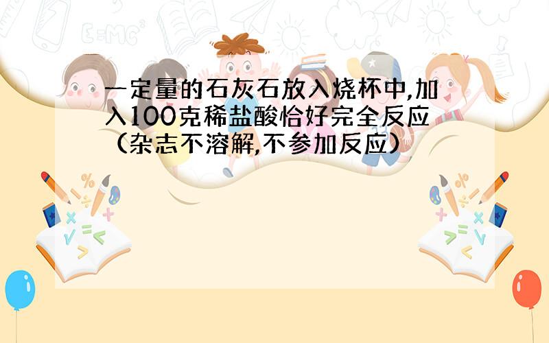 一定量的石灰石放入烧杯中,加入100克稀盐酸恰好完全反应（杂志不溶解,不参加反应）