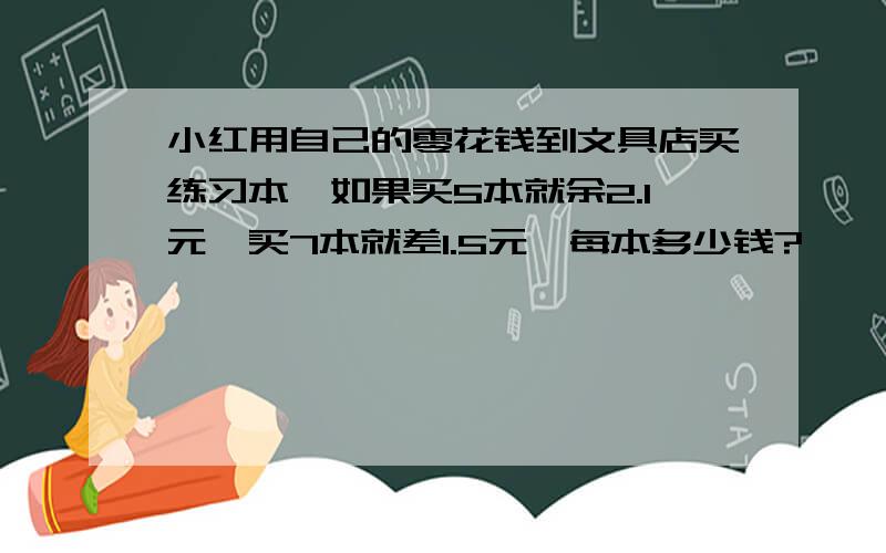 小红用自己的零花钱到文具店买练习本,如果买5本就余2.1元,买7本就差1.5元,每本多少钱?