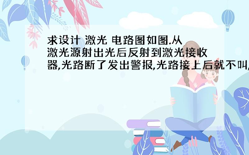 求设计 激光 电路图如图.从激光源射出光后反射到激光接收器,光路断了发出警报,光路接上后就不叫,有关的材料我不大熟,在淘