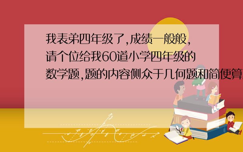 我表弟四年级了,成绩一般般,请个位给我60道小学四年级的数学题,题的内容侧众于几何题和简便算法题,还有单位转换,应用题,