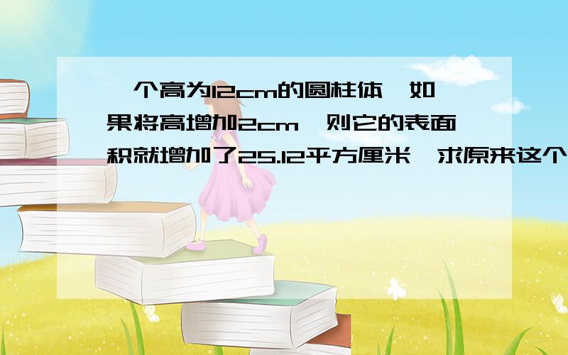 一个高为12cm的圆柱体,如果将高增加2cm,则它的表面积就增加了25.12平方厘米,求原来这个圆柱体的体积是