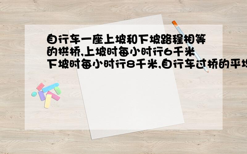 自行车一座上坡和下坡路程相等的拱桥,上坡时每小时行6千米下坡时每小时行8千米,自行车过桥的平均速度是多少?求算理 算术法