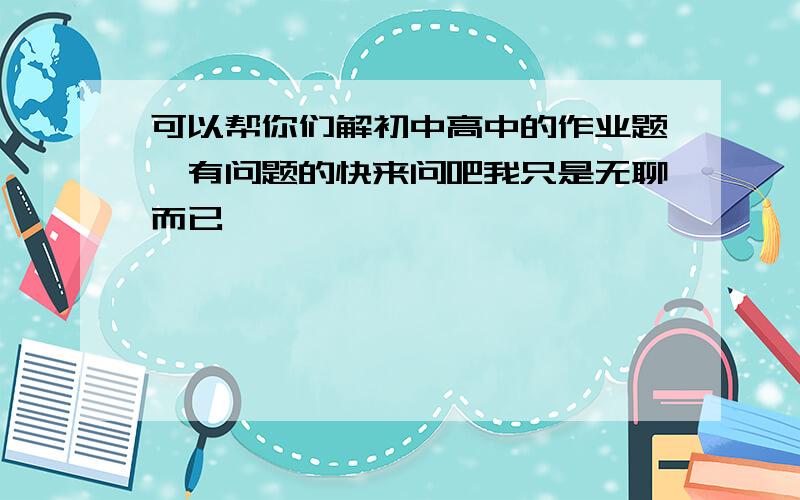 可以帮你们解初中高中的作业题,有问题的快来问吧我只是无聊而已