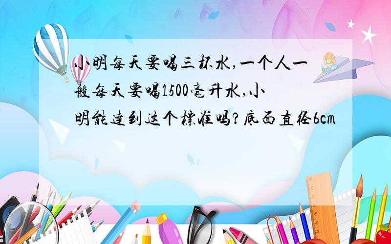 小明每天要喝三杯水,一个人一般每天要喝1500毫升水,小明能达到这个标准吗?底面直径6cm