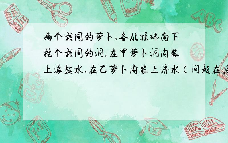 两个相同的萝卜,各从顶端向下挖个相同的洞,在甲萝卜洞内装上浓盐水,在乙萝卜内装上清水（问题在后面）