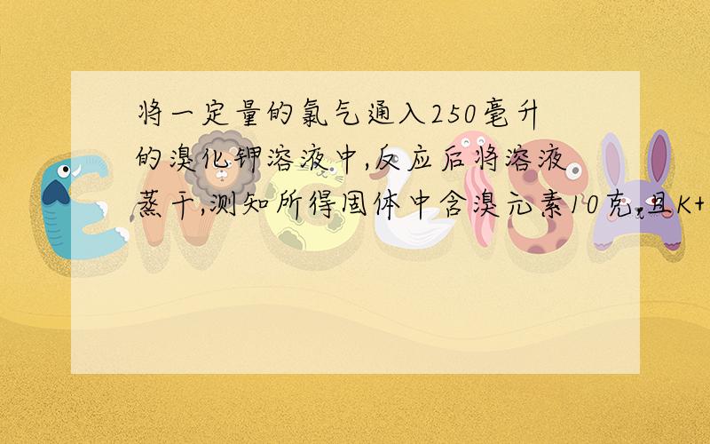 将一定量的氯气通入250毫升的溴化钾溶液中,反应后将溶液蒸干,测知所得固体中含溴元素10克,且K+和Cl-的物质的量之比