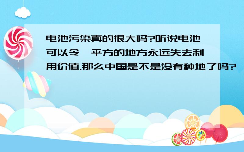 电池污染真的很大吗?听说电池可以令一平方的地方永远失去利用价值.那么中国是不是没有种地了吗?