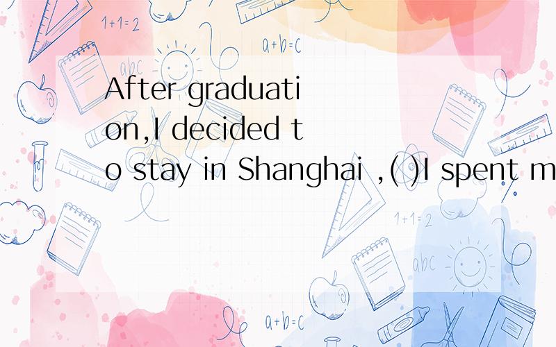 After graduation,I decided to stay in Shanghai ,( )I spent m