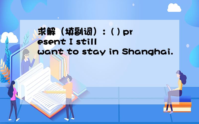 求解（填副词）：( ) present I still want to stay in Shanghai.