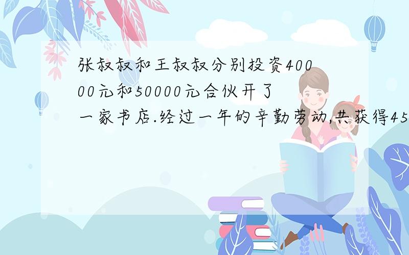 张叔叔和王叔叔分别投资40000元和50000元合伙开了一家书店.经过一年的辛勤劳动,共获得45000元钱的利润.