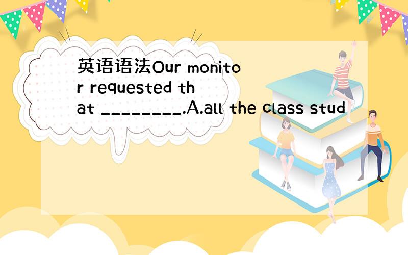 英语语法Our monitor requested that ________.A.all the class stud