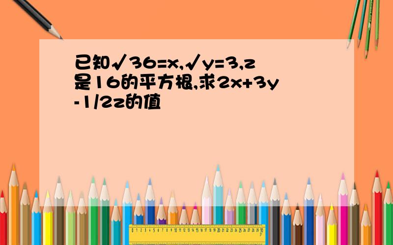 已知√36=x,√y=3,z是16的平方根,求2x+3y-1/2z的值