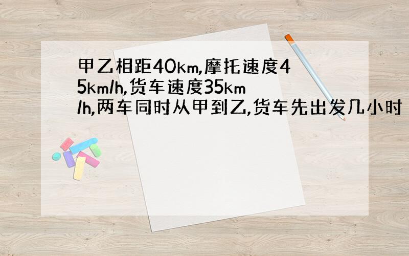 甲乙相距40km,摩托速度45km/h,货车速度35km/h,两车同时从甲到乙,货车先出发几小时