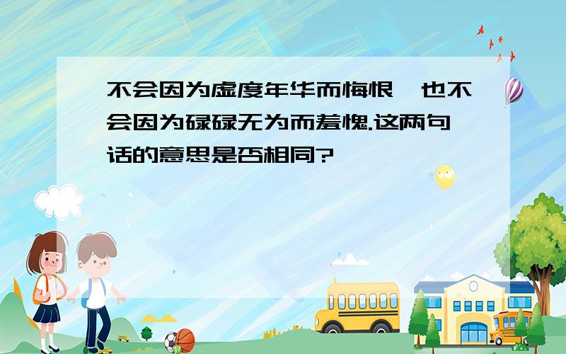 不会因为虚度年华而悔恨,也不会因为碌碌无为而羞愧.这两句话的意思是否相同?