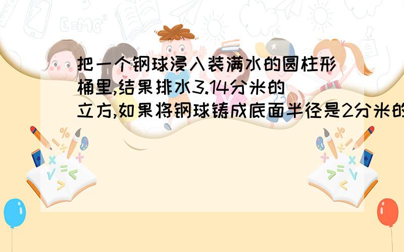 把一个钢球浸入装满水的圆柱形桶里,结果排水3.14分米的立方,如果将钢球铸成底面半径是2分米的圆锥,