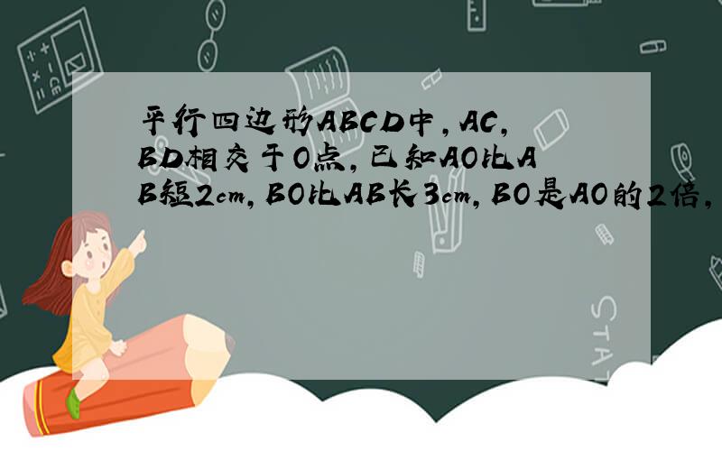 平行四边形ABCD中,AC,BD相交于O点,已知AO比AB短2cm,BO比AB长3cm,BO是AO的2倍,求AC,BD的