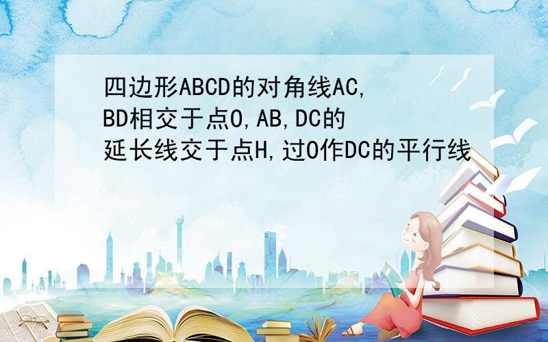 四边形ABCD的对角线AC,BD相交于点O,AB,DC的延长线交于点H,过O作DC的平行线