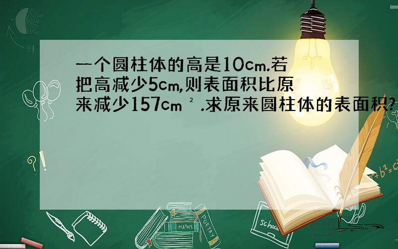 一个圆柱体的高是10cm.若把高减少5cm,则表面积比原来减少157cm².求原来圆柱体的表面积?