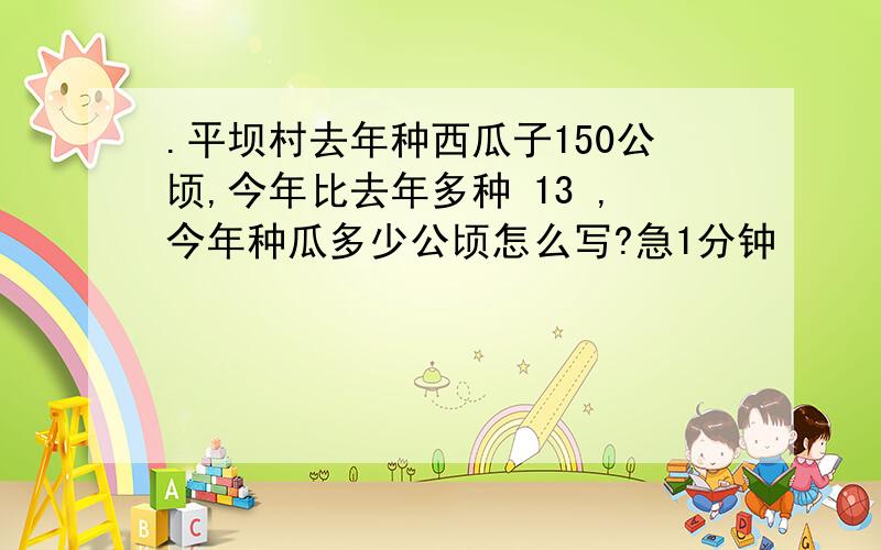 .平坝村去年种西瓜子150公顷,今年比去年多种 13 ,今年种瓜多少公顷怎么写?急1分钟