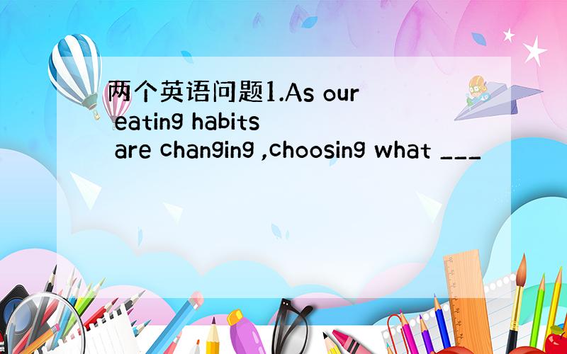 两个英语问题1.As our eating habits are changing ,choosing what ___