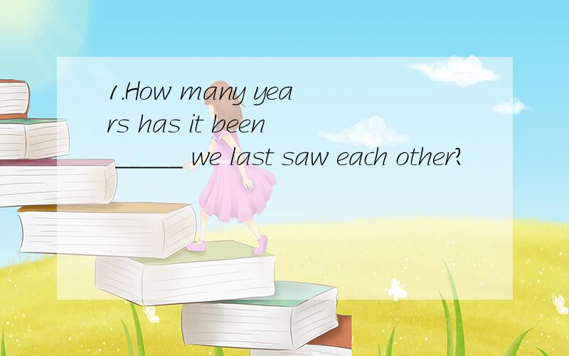 1.How many years has it been _____ we last saw each other?