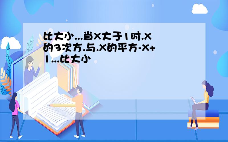 比大小...当X大于1时.X的3次方.与.X的平方-X+1...比大小